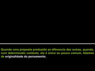 Quando uma proposta produzida se diferencia das outras, quando,
num determinado contexto, ela é única ou pouco comum, falamos
de originalidade do pensamento.
 
