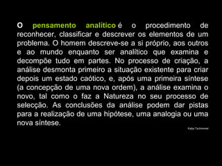 O pensamento analítico é o procedimento de
reconhecer, classificar e descrever os elementos de um
problema. O homem descreve-se a si próprio, aos outros
e ao mundo enquanto ser analítico que examina e
decompõe tudo em partes. No processo de criação, a
análise desmonta primeiro a situação existente para criar
depois um estado caótico, e, após uma primeira síntese
(a concepção de uma nova ordem), a análise examina o
novo, tal como o faz a Natureza no seu processo de
selecção. As conclusões da análise podem dar pistas
para a realização de uma hipótese, uma analogia ou uma
nova síntese.
Katja Tschimmel
 