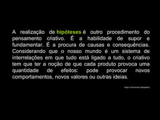 A realização de hipóteses é outro procedimento do
pensamento criativo. É a habilidade de supor e
fundamentar. É a procura de causas e consequências.
Considerando que o nosso mundo é um sistema de
interrelações em que tudo está ligado a tudo, o criativo
tem que ter a noção de que cada produto provoca uma
quantidade de efeitos: pode provocar novos
comportamentos, novos valores ou outras ideias.
Katja Tschimmel (Adaptado)
 