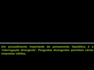 Um procedimento importante do pensamento hipotético é a
‘interrogação divergente’. Perguntas divergentes permitem várias
respostas válidas.
 