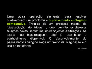Uma outra operação elementar para resolver
criativamente um problema é o pensamento analógico-
comparativo. Trata-se de um processo mental de
‘biassociação de ideias’ , que permite estabelecer
relações novas, incomuns, entre objectos e situações. As
ideias são biassociações; criar é recombinar o
conhecimento disponível. O desenvolvimento do
pensamento analógico exige um treino da imaginação e o
uso de metáforas.
Katja Tschimmel
 