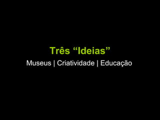 Três “Ideias”
Museus | Criatividade | Educação
 