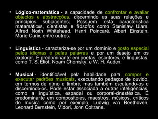 • Lógico-matemática - a capacidade de confrontar e avaliar
objectos e abstracções, discernindo as suas relações e
princípios subjacentes. Possuem esta característica
matemáticos, cientistas e filósofos como Stanislaw Ulam,
Alfred North Whitehead, Henri Poincaré, Albert Einstein,
Marie Curie, entre outros.
• Linguística - caracteriza-se por um domínio e gosto especial
pelos idiomas e pelas palavras e por um desejo em os
explorar. É predominante em poetas, escritores, e linguistas,
como T. S. Eliot, Noam Chomsky, e W. H. Auden.
• Musical - identificável pela habilidade para compor e
executar padrões musicais, executando pedaços de ouvido,
em termos de ritmo e timbre, mas também escutando-os e
discernindo-os. Pode estar associada a outras inteligências,
como a linguística, espacial ou corporal-cinestésica. É
predominante em compositores, maestros, músicos, críticos
de música como por exemplo, Ludwig van Beethoven,
Leonard Bernstein, Midori, John Coltrane.
 