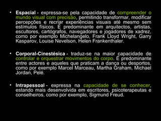 • Espacial - expressa-se pela capacidade de compreender o
mundo visual com precisão, permitindo transformar, modificar
percepções e recriar experiências visuais até mesmo sem
estímulos físicos. É predominante em arquitectos, artistas,
escultores, cartógrafos, navegadores e jogadores de xadrez,
como por exemplo Michelangelo, Frank Lloyd Wright, Garry
Kasparov, Louise Nevelson, Helen Frankenthaler.
• Corporal-Cinestésica - traduz-se na maior capacidade de
controlar e orquestrar movimentos do corpo. É predominante
entre actores e aqueles que praticam a dança ou desportos,
como por exemplo Marcel Marceau, Martha Graham, Michael
Jordan, Pelé.
• Intrapessoal - expressa na capacidade de se conhecer,
estando mais desenvolvida em escritores, psicoterapeutas e
conselheiros, como por exemplo, Sigmund Freud.
 