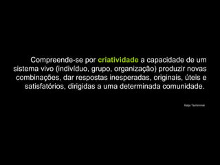 Compreende-se por criatividade a capacidade de um
sistema vivo (indivíduo, grupo, organização) produzir novas
combinações, dar respostas inesperadas, originais, úteis e
satisfatórios, dirigidas a uma determinada comunidade.
Katja Tschimmel
 