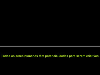 Todos os seres humanos têm potencialidades para serem criativos.
 