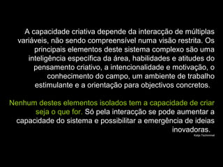 A capacidade criativa depende da interacção de múltiplas
variáveis, não sendo compreensível numa visão restrita. Os
principais elementos deste sistema complexo são uma
inteligência específica da área, habilidades e atitudes do
pensamento criativo, a intencionalidade e motivação, o
conhecimento do campo, um ambiente de trabalho
estimulante e a orientação para objectivos concretos.
Nenhum destes elementos isolados tem a capacidade de criar
seja o que for. Só pela interacção se pode aumentar a
capacidade do sistema e possibilitar a emergência de ideias
inovadoras.
Katja Tschimmel
 