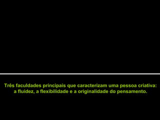Três faculdades principais que caracterizam uma pessoa criativa:
a fluidez, a flexibilidade e a originalidade do pensamento.
 