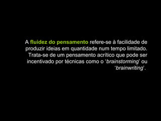 A fluidez do pensamento refere-se à facilidade de
produzir ideias em quantidade num tempo limitado.
Trata-se de um pensamento acrítico que pode ser
incentivado por técnicas como o ‘brainstorming’ ou
‘brainwriting’.
 
