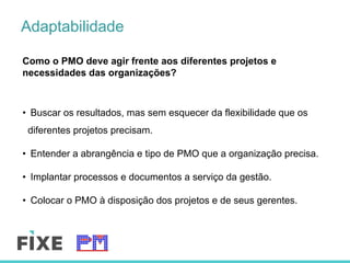 Adaptabilidade
Como o PMO deve agir frente aos diferentes projetos e
necessidades das organizações?
•  Buscar os resultados, mas sem esquecer da flexibilidade que os
diferentes projetos precisam.
•  Entender a abrangência e tipo de PMO que a organização precisa.
•  Implantar processos e documentos a serviço da gestão.
•  Colocar o PMO à disposição dos projetos e de seus gerentes.
 