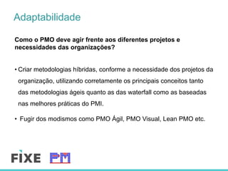 Adaptabilidade
Como o PMO deve agir frente aos diferentes projetos e
necessidades das organizações?
• Criar metodologias híbridas, conforme a necessidade dos projetos da
organização, utilizando corretamente os principais conceitos tanto
das metodologias ágeis quanto as das waterfall como as baseadas
nas melhores práticas do PMI.
•  Fugir dos modismos como PMO Ágil, PMO Visual, Lean PMO etc.
 