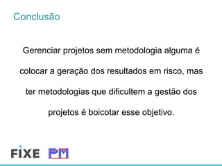 Conclusão
Gerenciar projetos sem metodologia alguma é
colocar a geração dos resultados em risco, mas
ter metodologias que dificultem a gestão dos
projetos é boicotar esse objetivo.
 