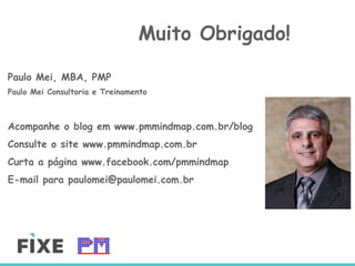 Paulo Mei, MBA, PMP
Paulo Mei Consultoria e Treinamento
Acompanhe o blog em www.pmmindmap.com.br/blog
Consulte o site www.pmmindmap.com.br
Curta a página www.facebook.com/pmmindmap
E-mail para paulomei@paulomei.com.br
Muito Obrigado!
A
 