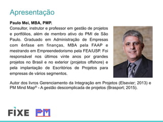 Apresentação
Paulo Mei, MBA, PMP.
Consultor, instrutor e professor em gestão de projetos
e portfólios, além de membro ativo do PMI de São
Paulo. Graduado em Administração de Empresas
com ênfase em finanças, MBA pela FAAP e
mestrando em Empreendedorismo pela FEA/USP. Foi
responsável nos últimos vinte anos por grandes
projetos no Brasil e no exterior (projetos offshore) e
pela implantação de Escritórios de Projetos para
empresas de vários segmentos.
Autor dos livros Gerenciamento da Integração em Projetos (Elsevier; 2013) e
PM Mind Map® - A gestão descomplicada de projetos (Brasport; 2015).
 