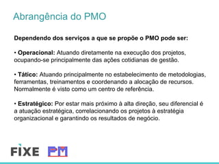 Abrangência do PMO
Dependendo dos serviços a que se propõe o PMO pode ser:
• Operacional: Atuando diretamente na execução dos projetos,
ocupando-se principalmente das ações cotidianas de gestão.
• Tático: Atuando principalmente no estabelecimento de metodologias,
ferramentas, treinamentos e coordenando a alocação de recursos.
Normalmente é visto como um centro de referência.
• Estratégico: Por estar mais próximo à alta direção, seu diferencial é
a atuação estratégica, correlacionando os projetos à estratégia
organizacional e garantindo os resultados de negócio.
 