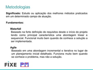 Metodologias
Significado: Estudo ou aplicação dos melhores métodos praticados
em um determinado campo de atuação.
Fundamentos:
Waterfall
Baseado na forte definição de requisitos desde o início do projeto
tendo como principal característica uma abordagem linear e
sequencial. Funcional muito bem quando de conhece a solução a
ser implementada.
Agile
Baseado em uma abordagem incremental e iterativa no lugar de
um planejamento inicial detalhado. Funciona muito bem quando
se conhece o problema, mas não a solução.
 