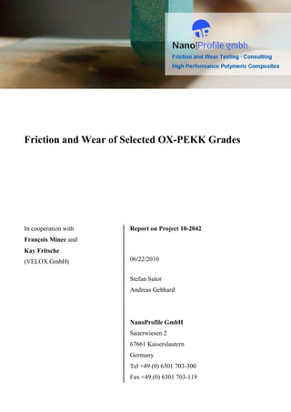 Friction and Wear of Selected OX-PEKK Grades




In cooperation with   Report on Project 10-2042
François Minec and
Kay Fritsche
(VELOX GmbH)          06/22/2010


                      Stefan Sutor
                      Andreas Gebhard




                      NanoProfile GmbH
                      Sauerwiesen 2
                      67661 Kaiserslautern
                      Germany
                      Tel +49 (0) 6301 703-300
                      Fax +49 (0) 6301 703-119
 