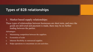 Types of B2B relationships
1. Market based supply relationships:
These types of relationships between businesses are short term, and once the
goods are delivered and payment is made, there may be no further
trading between the parties.
Advantages:
a. Maintaining competition between the suppliers.
b. Economies of scale
c. Inherent flexibility in outsourced supplies.
d. Helps operations to concentrate on core activities.
 