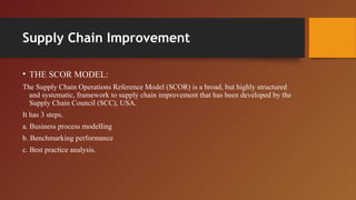 Supply Chain Improvement
• THE SCOR MODEL:
The Supply Chain Operations Reference Model (SCOR) is a broad, but highly structured
and systematic, framework to supply chain improvement that has been developed by the
Supply Chain Council (SCC), USA.
It has 3 steps.
a. Business process modelling
b. Benchmarking performance
c. Best practice analysis.
 