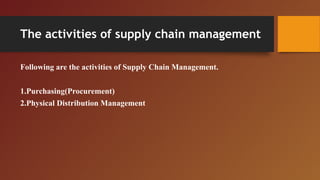 The activities of supply chain management
Following are the activities of Supply Chain Management.
1.Purchasing(Procurement)
2.Physical Distribution Management
 