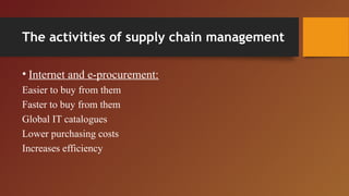 The activities of supply chain management
• Internet and e-procurement:
Easier to buy from them
Faster to buy from them
Global IT catalogues
Lower purchasing costs
Increases efficiency
 