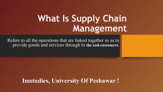 What Is Supply Chain
Management
Refers to all the operations that are linked together so as to
provide goods and services through to the end-customers.
Imstudies, University Of Peshawar !
 