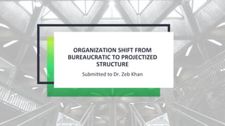 ORGANIZATION SHIFT FROM
BUREAUCRATIC TO PROJECTIZED
STRUCTURE
Submitted to Dr. Zeb Khan
 