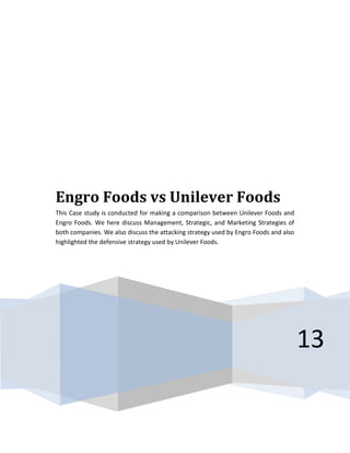 13
Engro Foods vs Unilever Foods
This Case study is conducted for making a comparison between Unilever Foods and
Engro Foods. We here discuss Management, Strategic, and Marketing Strategies of
both companies. We also discuss the attacking strategy used by Engro Foods and also
highlighted the defensive strategy used by Unilever Foods.
 