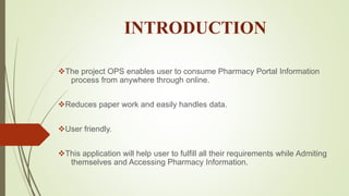 INTRODUCTION
The project OPS enables user to consume Pharmacy Portal Information
process from anywhere through online.
Reduces paper work and easily handles data.
User friendly.
This application will help user to fulfill all their requirements while Admiting
themselves and Accessing Pharmacy Information.
 