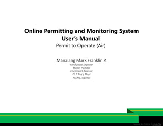 Online Permitting and Monitoring System
User’s Manual
Permit to Operate (Air)
Manalang Mark Franklin P. Ph.D, RME,
RMP,REIA,AER
Manalang Mark Franklin P.
Mechanical Engineer
Master Plumber
Envi Impact Assessor
Ph.D Eng’g Mngt
ASEAN Engineer
 