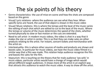 The six points of his theory
• Genre characteristics- the use of mise-en-scene and how the shots are composed
based on the genre
• Visual/ Lyric relations- where the audience can see what they hear. When
specific lyrics are heard, the use of that object is shown in the music video
• Visual/ Music relations- this is where the tempo and the beat of the music varies
the editing of each shot which are edited to cut to the beat of the music. Where
the tempo or volume of the music determines the speed of the shots, whether
turned physically to slow or fast motion or the cuts are extended.
• Need to sell artist- in modern music videos, the video is shot in a way that it
makes the star or artist in center. This is so that they can make sales on other
products relating to the artist. For instant, concert tickets and merchandise with
the artist on.
• Intertextuality- this is where other sources of media and products are shown and
boosts sales. In particular for music videos, we have the music video filmed in a
similar way that a film was made. This relation helps audience recognize the film
and boosts the sales for the film.
• Voyeurism- this is touching on the theory that for male audience ‘sex sells’ in
music videos, particular artists would have a change of image which would
attract different target audiences. It shows more of the artist in an explicit way
that attracts this audience to watch the music video. A way to show off the artist.
 