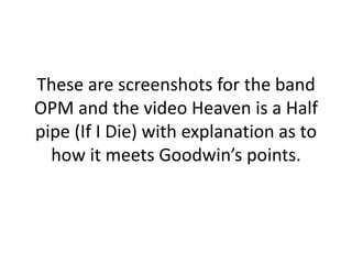 These are screenshots for the band
OPM and the video Heaven is a Half
pipe (If I Die) with explanation as to
how it meets Goodwin’s points.
 