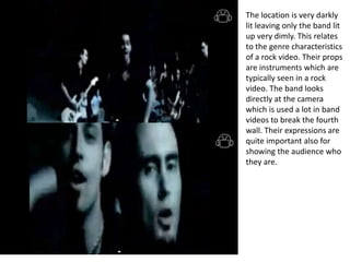 The location is very darkly
lit leaving only the band lit
up very dimly. This relates
to the genre characteristics
of a rock video. Their props
are instruments which are
typically seen in a rock
video. The band looks
directly at the camera
which is used a lot in band
videos to break the fourth
wall. Their expressions are
quite important also for
showing the audience who
they are.
 