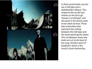 In these screenshots, we can
see a half pipe and a
skateboarder riding it. This
relates to the visual/ lyric
relation as the lyrics go
‘heaven is a half pipe’ and
this point in the theory state
to see what we hear. These
two screenshots also
represent the cutting
between this half pipe and
the band watching the skater.
This cut between these two
shots are cut to the beat of
the song. Another point of
Goodwin’s which is the
music/ visual relationship.
 
