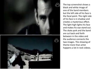 The top screenshot shows a
black and white image of
one of the band members
but the left side of his face is
the focal point. The right side
of his face is in shadow and
creates a mysterious effect.
The light high-lights his face
and makes his eye stand out.
The skate park and the band
are cut back and forth
between in the video and
the audience connects the
two images. The showing of
theme more than artist
happens a lot in rock videos.
 