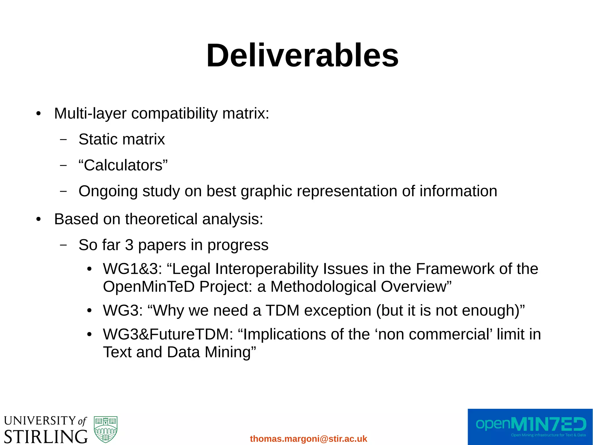 Deliverables
thomas.margoni@stir.ac.uk
● Multi-layer compatibility matrix:
– Static matrix
– “Calculators”
– Ongoing study on best graphic representation of information
● Based on theoretical analysis:
– So far 3 papers in progress
● WG1&3: “Legal Interoperability Issues in the Framework of the
OpenMinTeD Project: a Methodological Overview”
● WG3: “Why we need a TDM exception (but it is not enough)”
● WG3&FutureTDM: “Implications of the ‘non commercial’ limit in
Text and Data Mining”
 