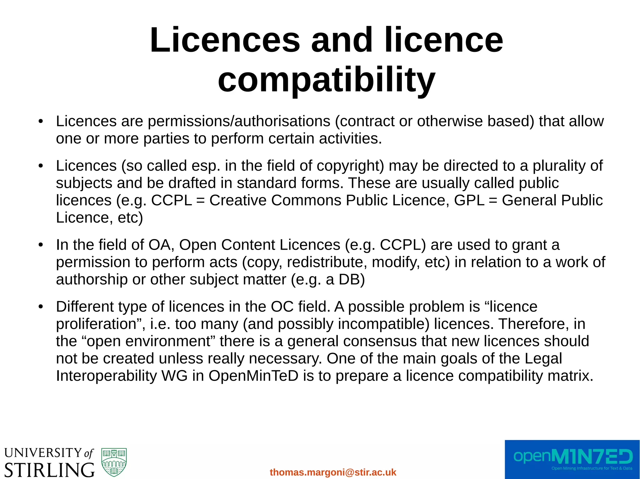 Licences and licence
compatibility
thomas.margoni@stir.ac.uk
● Licences are permissions/authorisations (contract or otherwise based) that allow
one or more parties to perform certain activities.
● Licences (so called esp. in the field of copyright) may be directed to a plurality of
subjects and be drafted in standard forms. These are usually called public
licences (e.g. CCPL = Creative Commons Public Licence, GPL = General Public
Licence, etc)
● In the field of OA, Open Content Licences (e.g. CCPL) are used to grant a
permission to perform acts (copy, redistribute, modify, etc) in relation to a work of
authorship or other subject matter (e.g. a DB)
● Different type of licences in the OC field. A possible problem is “licence
proliferation”, i.e. too many (and possibly incompatible) licences. Therefore, in
the “open environment” there is a general consensus that new licences should
not be created unless really necessary. One of the main goals of the Legal
Interoperability WG in OpenMinTeD is to prepare a licence compatibility matrix.
 