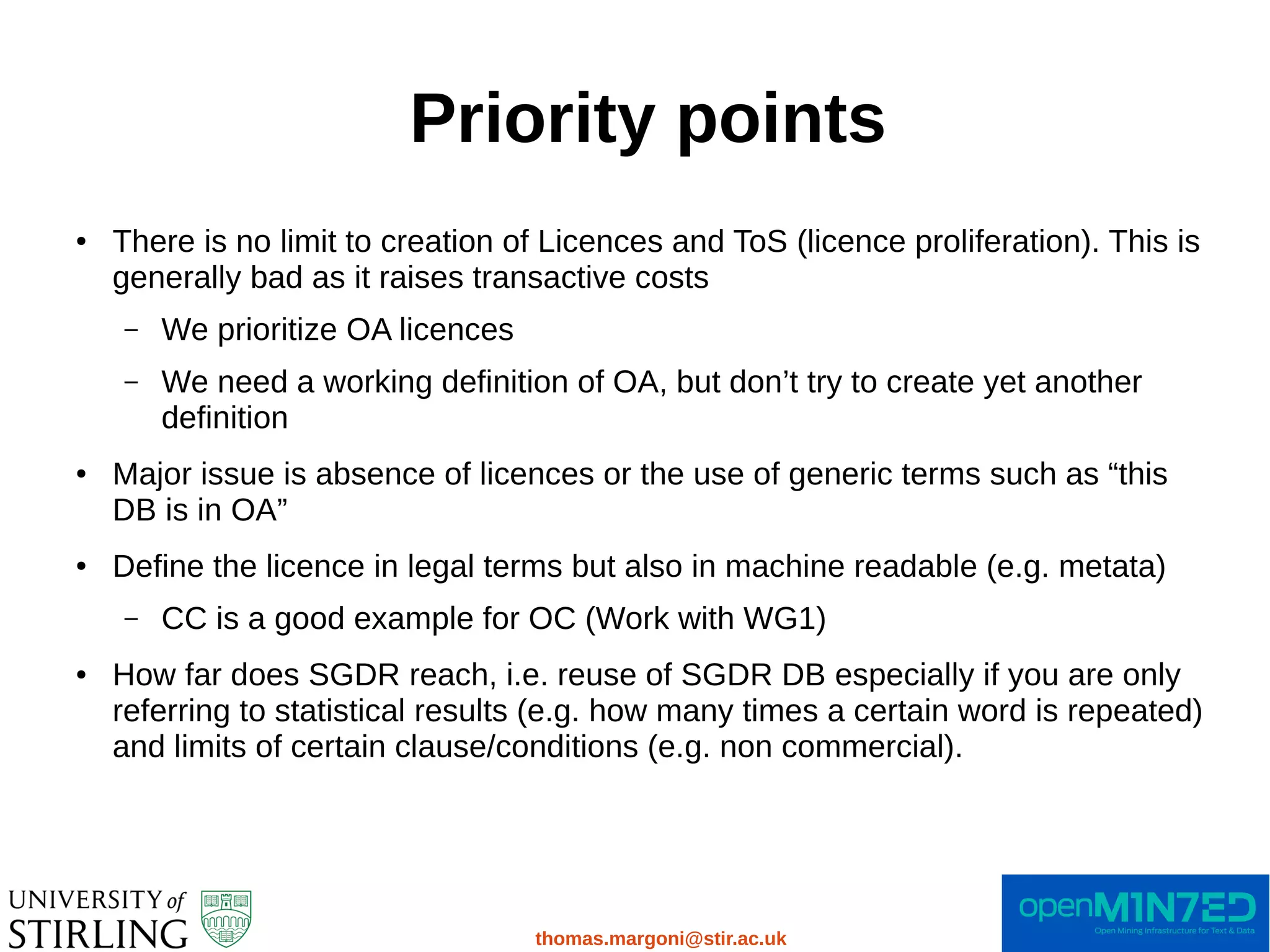 Priority points
thomas.margoni@stir.ac.uk
● There is no limit to creation of Licences and ToS (licence proliferation). This is
generally bad as it raises transactive costs
– We prioritize OA licences
– We need a working definition of OA, but don’t try to create yet another
definition
● Major issue is absence of licences or the use of generic terms such as “this
DB is in OA”
● Define the licence in legal terms but also in machine readable (e.g. metata)
– CC is a good example for OC (Work with WG1)
● How far does SGDR reach, i.e. reuse of SGDR DB especially if you are only
referring to statistical results (e.g. how many times a certain word is repeated)
and limits of certain clause/conditions (e.g. non commercial).
 