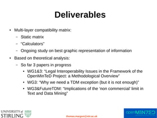 Deliverables
thomas.margoni@stir.ac.uk
● Multi-layer compatibility matrix:
– Static matrix
– “Calculators”
– Ongoing study on best graphic representation of information
● Based on theoretical analysis:
– So far 3 papers in progress
● WG1&3: “Legal Interoperability Issues in the Framework of the
OpenMinTeD Project: a Methodological Overview”
● WG3: “Why we need a TDM exception (but it is not enough)”
● WG3&FutureTDM: “Implications of the ‘non commercial’ limit in
Text and Data Mining”
 
