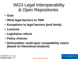 WG3 Legal Interoperability
& Open Repositories
thomas.margoni@stir.ac.uk
● Goal
● What legal barriers to TDM
● Exceptions to legal barriers (and limits)
● Licences
● Legislative reform
● Policy choices
● Deliverables: multi-layer compatibility matrix
(based on theoretical analysis)
 