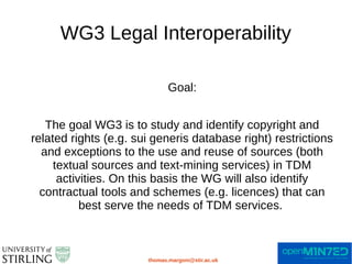 WG3 Legal Interoperability
thomas.margoni@stir.ac.uk
Goal:
The goal WG3 is to study and identify copyright and
related rights (e.g. sui generis database right) restrictions
and exceptions to the use and reuse of sources (both
textual sources and text-mining services) in TDM
activities. On this basis the WG will also identify
contractual tools and schemes (e.g. licences) that can
best serve the needs of TDM services.
 
