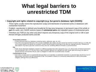 What legal barriers to
unrestricted TDM
thomas.margoni@stir.ac.uk
● Copyright and rights related to copyright (e.g. Sui generis database right (SGDR))
– These rights usually restrict the reproduction (copy) and distribution of protected works or databases with
substantial investment
– Problem: reproduction is defined very broadly by EU law (any temporary or permanent copy of the whole or
part of a work, etc); SGDR restricts copies of substantial parts and repeated copies of insubstantial parts
– Therefore any TDM (or any other act) which requires any temporary copy of the original work or DB or part
thereof infringes protected works and DB
– Privacy/data protection
● Protects personal data (e.g. databases containing names, addresses, age, sex, etc).
● One of the most important elements is the concept of consent: data subject can give consent for treatment of his/her data (e.g. in a DB). But
such consent needs to be specific for a purpose. Consent cannot be given for any type of use (like e.g. copyright licences). Therefore, all
data subjects may have to give their consent for every new use, something difficult to foresee in a OA environment
– PSI
● Public Sector Information legislation is based on a different paradigm than other approaches (e.g. U.S. where works of Federal Government
are not protected in the U.S.). PSI 2013 has a “open by default” approach but copyright and other similar rights and privacy are object of
specific exclusion and therefore PB are under no obligation to make them accessible and/or reusable
– Contracts/terms of use
● Even when no rights exist on a specific BD (because there is no originality, no substantial investment, no personal data, etc) terms of use of
data provider may restrict use and redistribution of DB. This limitation is based on a contractual relationship but is still an enforceable
obligation (although there are differences)
 