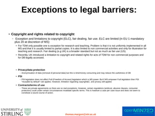 Exceptions to legal barriers:
thomas.margoni@stir.ac.uk
● Copyright and rights related to copyright
– Exception and limitations to copyright (ELC), fair dealing, fair use. ELC are limited (in EU 1 mandatory
plus 20 at discretion of MS)
● For TDM only possible one is exception for research and teaching. Problem is that it is not uniformly implemented in all
MS and that it is usually limited to partial copies. It is also limited to non commercial activities and only for illustration for
teaching and research. Fair dealing (e.g UK) is a broader standard but not as much as fair use (US).
● Recently, UK introduced a limitation to copyright and related rights for acts of TDM for non commercial purposes and
for DB legally accessed.
● Privacy/data protection
– Anonymisation of data (removal of personal data) but this is time/money consuming and may reduce the usefulness of DB
● PSI
– PSI legislation does not affect FoA (Freedom of Access) legislation which is MS power. But if MS empower FoA legislation then PSI
“reusable by default” rule applies. However, limitation regarding copyright&C. and privacy still applies
● Contracts/terms of use
– These are private agreements so there are no real exceptions. However, certain regulations (antitrust, abusive clauses, consumer
protection) could under certain circumstances invalidate specific terms. This is however a case per case issue and does not seem to
constitute a sound course of action.
 