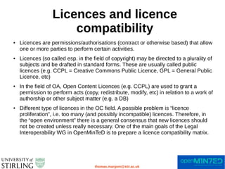 Licences and licence
compatibility
thomas.margoni@stir.ac.uk
● Licences are permissions/authorisations (contract or otherwise based) that allow
one or more parties to perform certain activities.
● Licences (so called esp. in the field of copyright) may be directed to a plurality of
subjects and be drafted in standard forms. These are usually called public
licences (e.g. CCPL = Creative Commons Public Licence, GPL = General Public
Licence, etc)
● In the field of OA, Open Content Licences (e.g. CCPL) are used to grant a
permission to perform acts (copy, redistribute, modify, etc) in relation to a work of
authorship or other subject matter (e.g. a DB)
● Different type of licences in the OC field. A possible problem is “licence
proliferation”, i.e. too many (and possibly incompatible) licences. Therefore, in
the “open environment” there is a general consensus that new licences should
not be created unless really necessary. One of the main goals of the Legal
Interoperability WG in OpenMinTeD is to prepare a licence compatibility matrix.
 