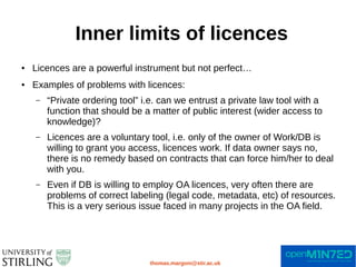 Inner limits of licences
thomas.margoni@stir.ac.uk
● Licences are a powerful instrument but not perfect…
● Examples of problems with licences:
– “Private ordering tool” i.e. can we entrust a private law tool with a
function that should be a matter of public interest (wider access to
knowledge)?
– Licences are a voluntary tool, i.e. only of the owner of Work/DB is
willing to grant you access, licences work. If data owner says no,
there is no remedy based on contracts that can force him/her to deal
with you.
– Even if DB is willing to employ OA licences, very often there are
problems of correct labeling (legal code, metadata, etc) of resources.
This is a very serious issue faced in many projects in the OA field.
 
