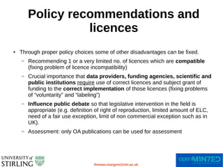 Policy recommendations and
licences
thomas.margoni@stir.ac.uk
● Through proper policy choices some of other disadvantages can be fixed.
– Recommending 1 or a very limited no. of licences which are compatible
(fixing problem of licence incompatibility)
– Crucial importance that data providers, funding agencies, scientific and
public institutions require use of correct licences and subject grant of
funding to the correct implementation of those licences (fixing problems
of “voluntarity” and “labeling”)
– Influence public debate so that legislative intervention in the field is
appropriate (e.g. definition of right of reproduction, limited amount of ELC,
need of a fair use exception, limit of non commercial exception such as in
UK).
– Assessment: only OA publications can be used for assessment
 