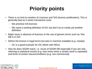 Priority points
thomas.margoni@stir.ac.uk
● There is no limit to creation of Licences and ToS (licence proliferation). This is
generally bad as it raises transactive costs
– We prioritize OA licences
– We need a working definition of OA, but don’t try to create yet another
definition
● Major issue is absence of licences or the use of generic terms such as “this
DB is in OA”
● Define the licence in legal terms but also in machine readable (e.g. metata)
– CC is a good example for OC (Work with WG1)
● How far does SGDR reach, i.e. reuse of SGDR DB especially if you are only
referring to statistical results (e.g. how many times a certain word is repeated)
and limits of certain clause/conditions (e.g. non commercial).
 
