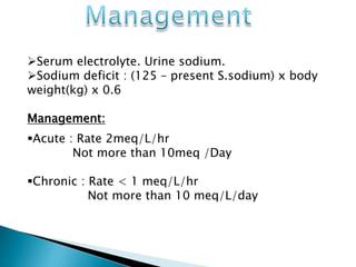 Serum electrolyte. Urine sodium.
Sodium deficit : (125 – present S.sodium) x body
weight(kg) x 0.6
Management:
Acute : Rate 2meq/L/hr
Not more than 10meq /Day
Chronic : Rate < 1 meq/L/hr
Not more than 10 meq/L/day
 