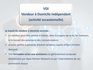 VDI
Vendeur à Domicile Indépendant
(activité occasionnelle)
Le travail du vendeur à domicile consiste :
 Le vendeur peut être amené à réaliser, dans le respect de la loi, les livraisons
et le recueil des paiements des consommateurs
 et aussi parfois à parrainer d’autres vendeurs auprès d’Open Partner
Network
 Une formation et/ou une assistance est généralement proposée
directement par Open Partner Network ou par l’intermédiaire de ses

partenaires locaux

 