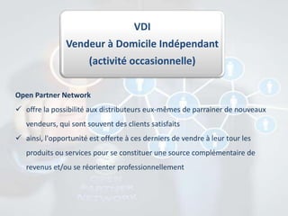 VDI
Vendeur à Domicile Indépendant
(activité occasionnelle)
Open Partner Network
 offre la possibilité aux distributeurs eux-mêmes de parrainer de nouveaux
vendeurs, qui sont souvent des clients satisfaits
 ainsi, l'opportunité est offerte à ces derniers de vendre à leur tour les
produits ou services pour se constituer une source complémentaire de
revenus et/ou se réorienter professionnellement

 